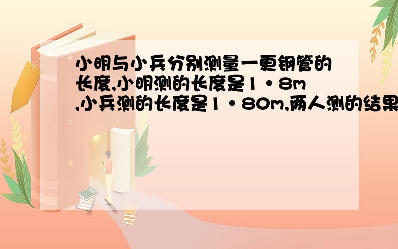 小明与小兵分别测量一更钢管的长度,小明测的长度是1·8m,小兵测的长度是1·80m,两人测的结果是否相同?为什么?