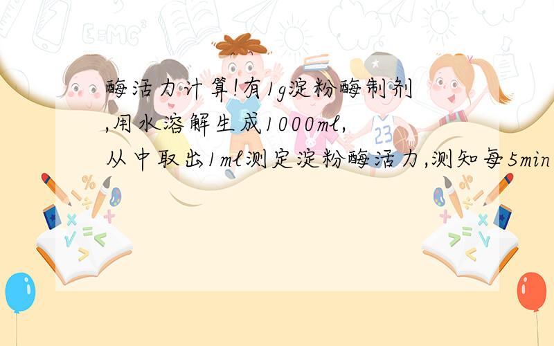 酶活力计算!有1g淀粉酶制剂,用水溶解生成1000ml,从中取出1ml测定淀粉酶活力,测知每5min分解0.25g淀粉.