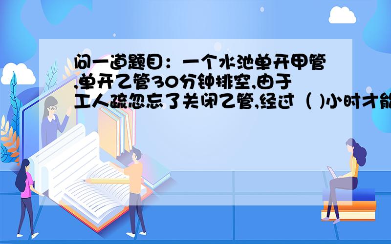 问一道题目：一个水池单开甲管,单开乙管30分钟排空,由于工人疏忽忘了关闭乙管,经过（ )小时才能注满?