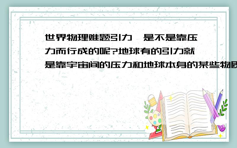 世界物理难题引力,是不是靠压力而行成的呢?地球有的引力就是靠宇宙间的压力和地球本身的某些物质行成.如果我有足够（数量太大