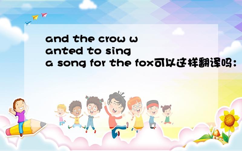 and the crow wanted to sing a song for the fox可以这样翻译吗：狐狸想利用歌