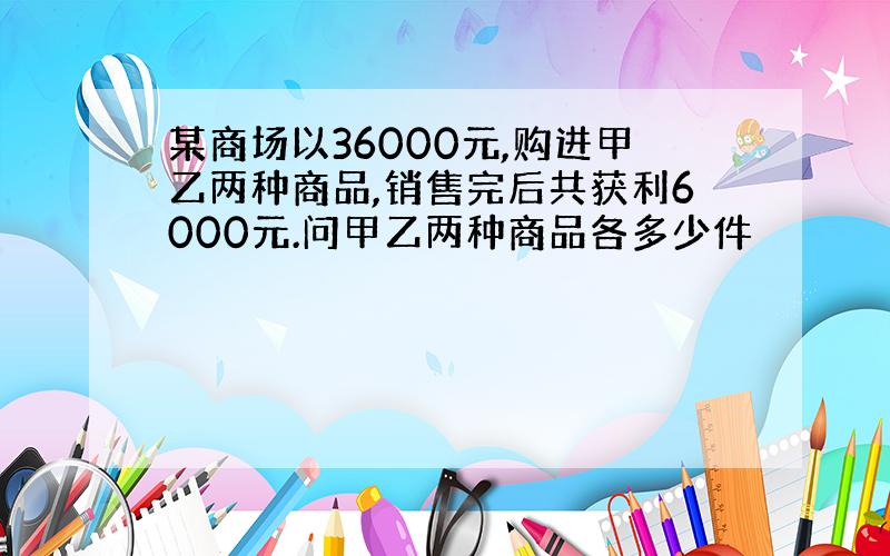 某商场以36000元,购进甲乙两种商品,销售完后共获利6000元.问甲乙两种商品各多少件