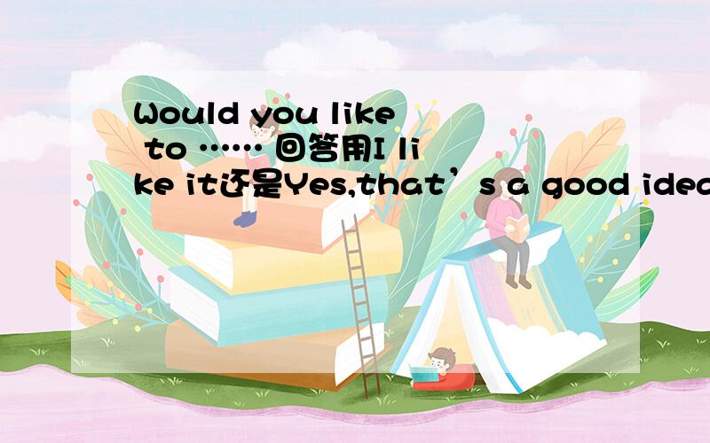 Would you like to …… 回答用I like it还是Yes,that’s a good idea?