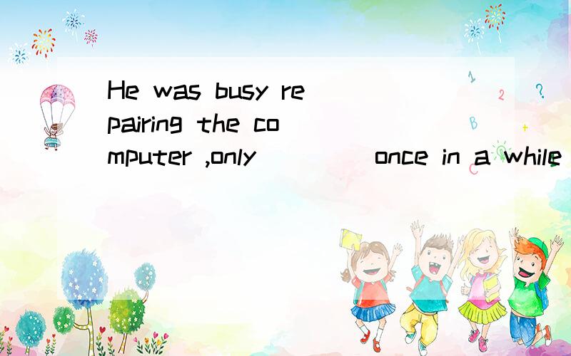 He was busy repairing the computer ,only ____once in a while