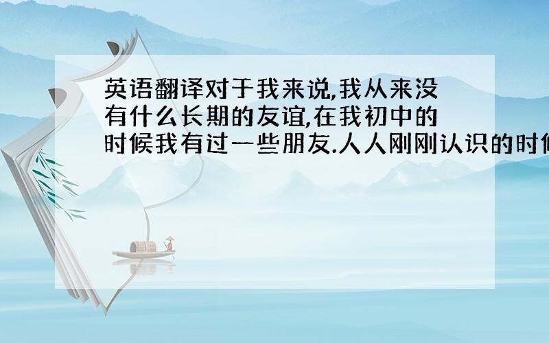 英语翻译对于我来说,我从来没有什么长期的友谊,在我初中的时候我有过一些朋友.人人刚刚认识的时候总是很有新鲜感,但是时间长