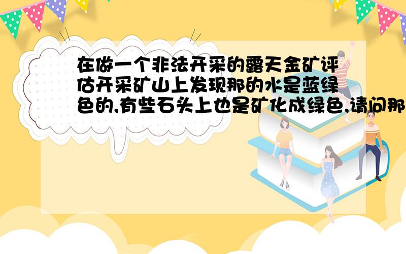 在做一个非法开采的露天金矿评估开采矿山上发现那的水是蓝绿色的,有些石头上也是矿化成绿色,请问那是什么