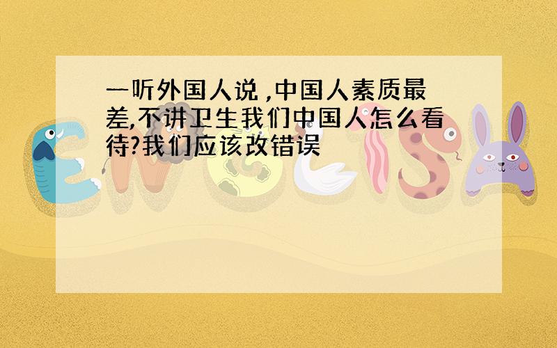 一听外国人说 ,中国人素质最差,不讲卫生我们中国人怎么看待?我们应该改错误