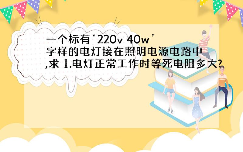 一个标有‘220v 40w’字样的电灯接在照明电源电路中,求 1.电灯正常工作时等死电阻多大?