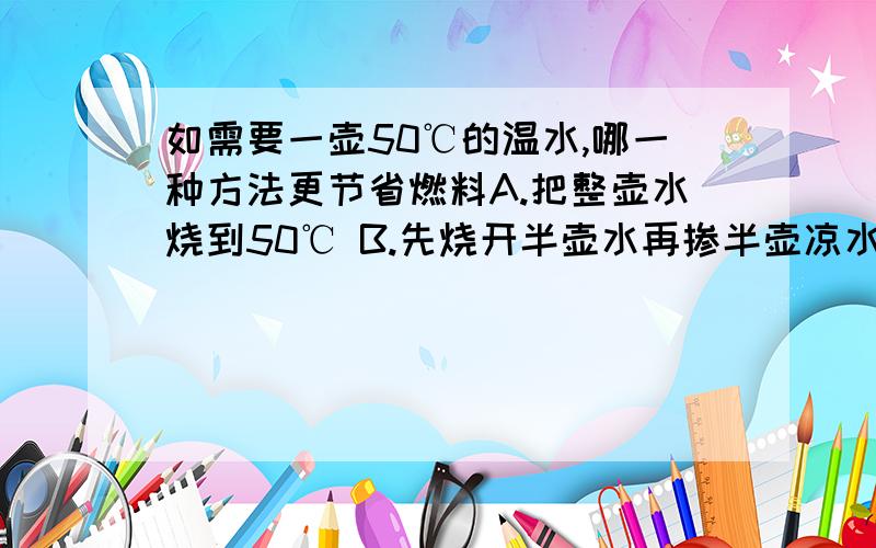 如需要一壶50℃的温水,哪一种方法更节省燃料A.把整壶水烧到50℃ B.先烧开半壶水再掺半壶凉水答案A