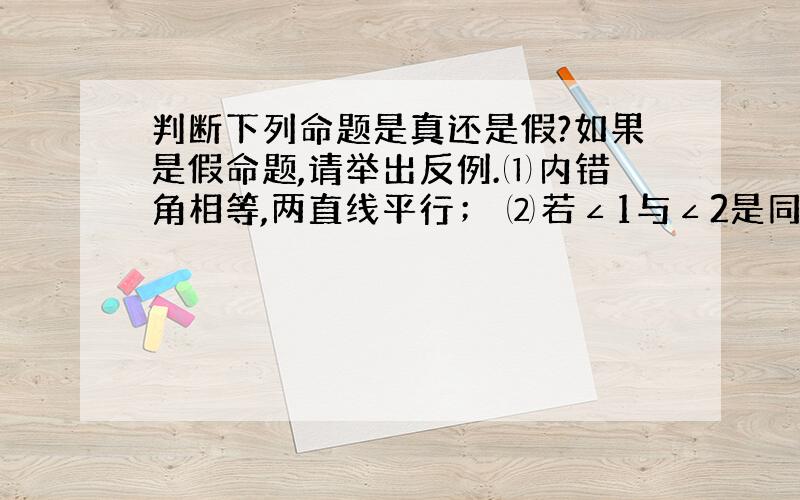 判断下列命题是真还是假?如果是假命题,请举出反例.⑴内错角相等,两直线平行； ⑵若∠1与∠2是同