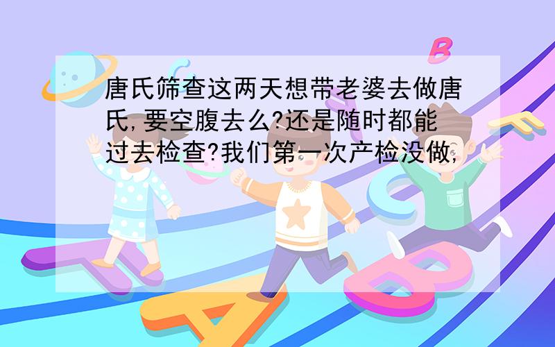 唐氏筛查这两天想带老婆去做唐氏,要空腹去么?还是随时都能过去检查?我们第一次产检没做,