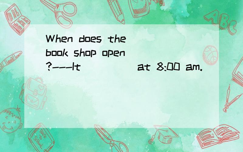 When does the book shop open?---It ____ at 8:00 am.