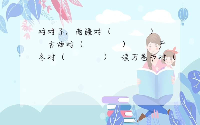 对对子：南疆对（　　　　）　　古曲对（　　　　）　　　严冬对（　　　　）　读万卷书对（　　　　　）