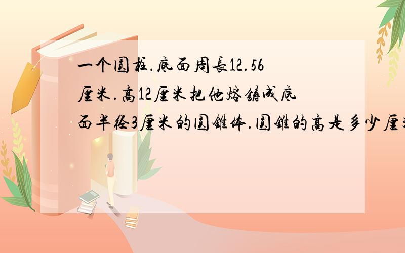 一个圆柱.底面周长12.56厘米.高12厘米把他熔铸成底面半径3厘米的圆锥体.圆锥的高是多少厘米000