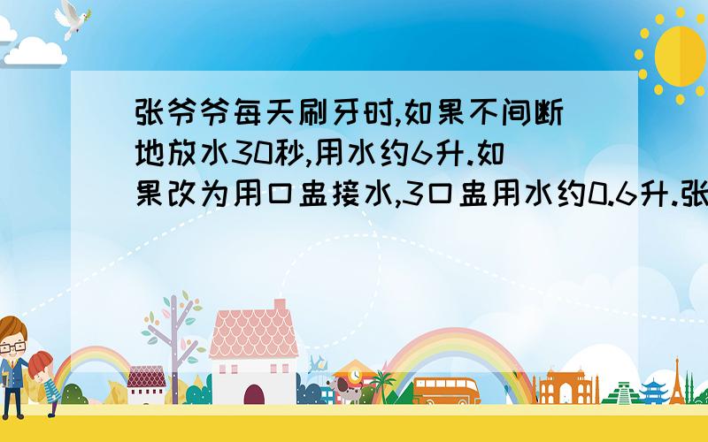 张爷爷每天刷牙时,如果不间断地放水30秒,用水约6升.如果改为用口盅接水,3口盅用水约0.6升.张爷爷每天刷两次牙,一个