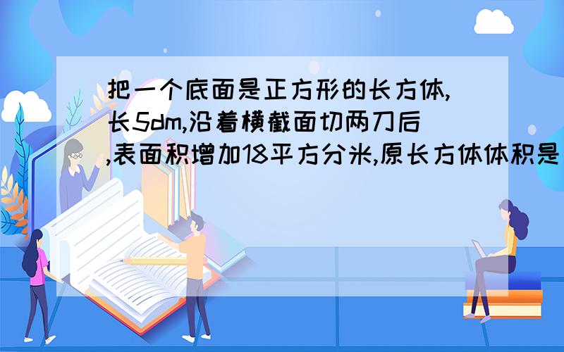 把一个底面是正方形的长方体,长5dm,沿着横截面切两刀后,表面积增加18平方分米,原长方体体积是多少?