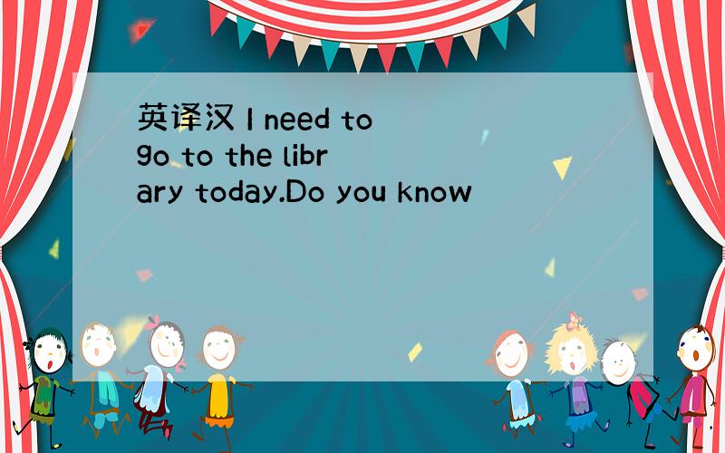 英译汉 I need to go to the library today.Do you know