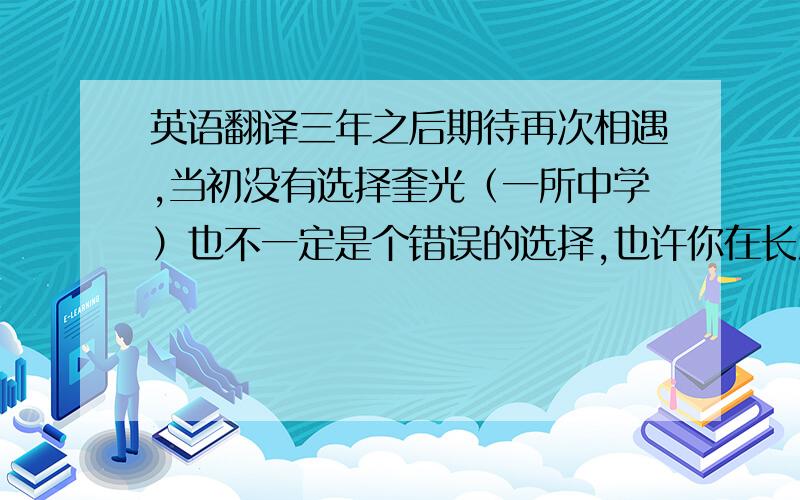 英语翻译三年之后期待再次相遇,当初没有选择奎光（一所中学）也不一定是个错误的选择,也许你在长海（一所中学）会学得更好,我