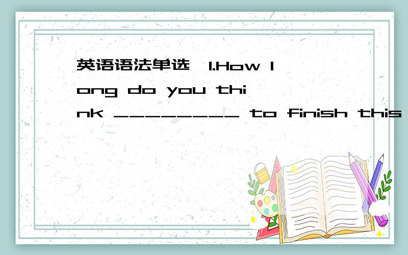 英语语法单选,1.How long do you think ________ to finish this urgen