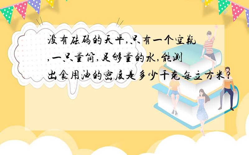 没有砝码的天平,只有一个空瓶,一只量筒,足够量的水,能测出食用油的密度是多少千克每立方米?