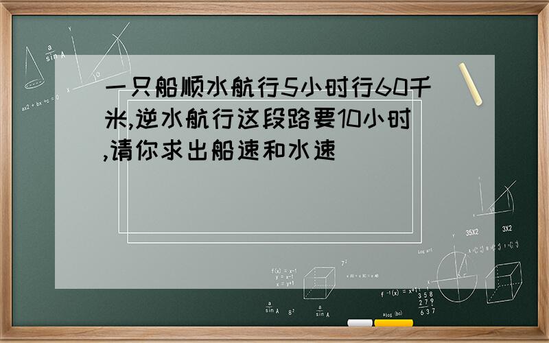 一只船顺水航行5小时行60千米,逆水航行这段路要10小时,请你求出船速和水速