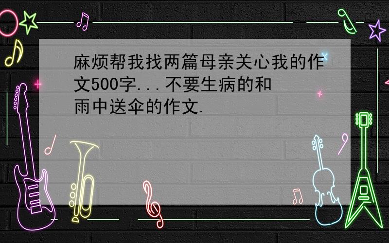 麻烦帮我找两篇母亲关心我的作文500字...不要生病的和雨中送伞的作文.