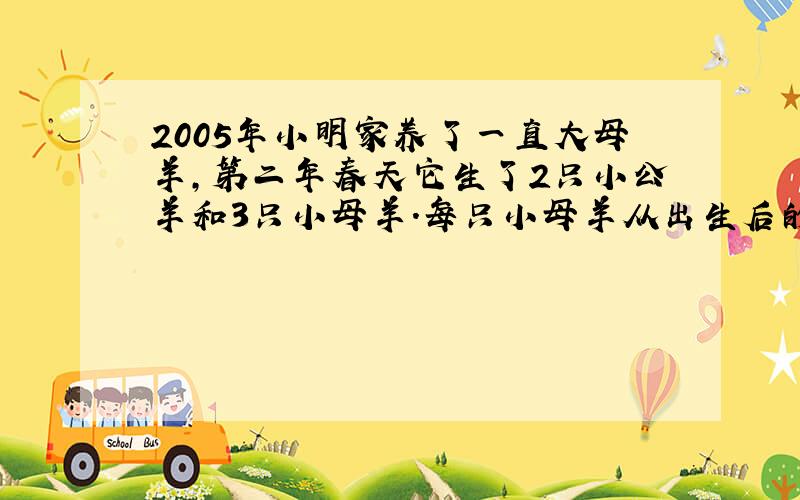 2005年小明家养了一直大母羊,第二年春天它生了2只小公羊和3只小母羊.每只小母羊从出生后的第三年起也生了2只小公羊和3