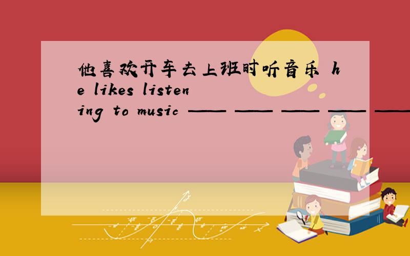 他喜欢开车去上班时听音乐 he likes listening to music —— —— —— —— ——