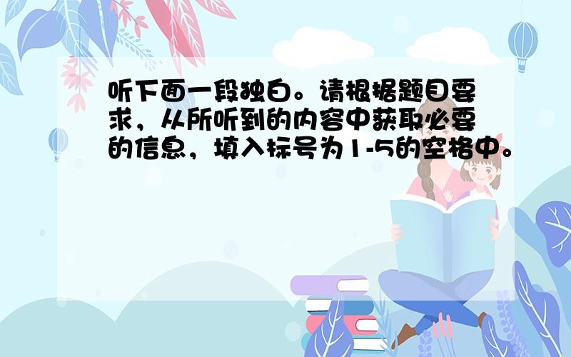 听下面一段独白。请根据题目要求，从所听到的内容中获取必要的信息，填入标号为1-5的空格中。