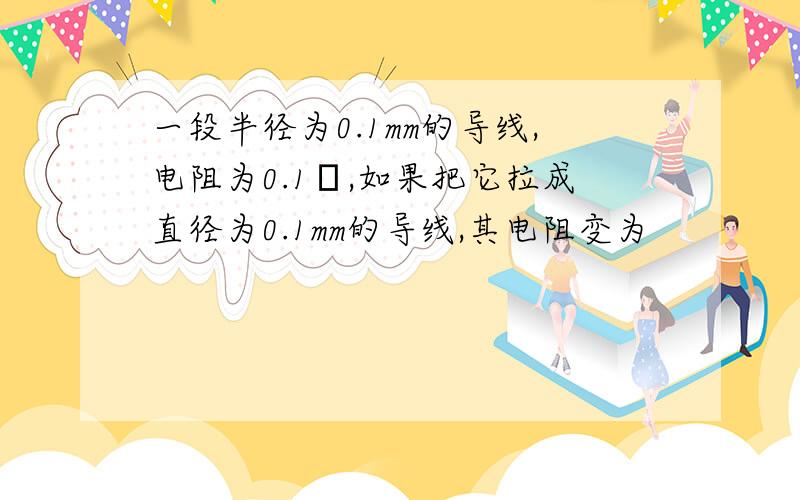 一段半径为0.1mm的导线,电阻为0.1Ω,如果把它拉成直径为0.1mm的导线,其电阻变为