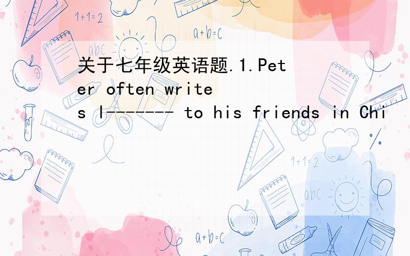 关于七年级英语题.1.Peter often writes l------- to his friends in Chi