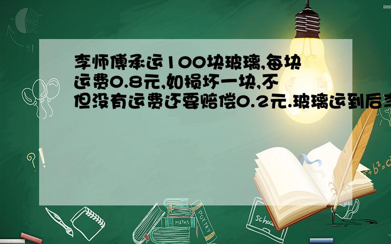 李师傅承运100块玻璃,每块运费0.8元,如损坏一块,不但没有运费还要赔偿0.2元.玻璃运到后李师傅获得运费78元,承运