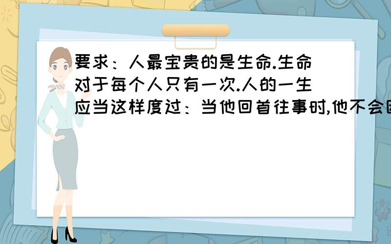 要求：人最宝贵的是生命.生命对于每个人只有一次.人的一生应当这样度过：当他回首往事时,他不会因为虚度年华而悔恨,也不会因