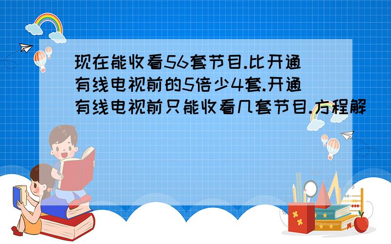 现在能收看56套节目.比开通有线电视前的5倍少4套.开通有线电视前只能收看几套节目.方程解