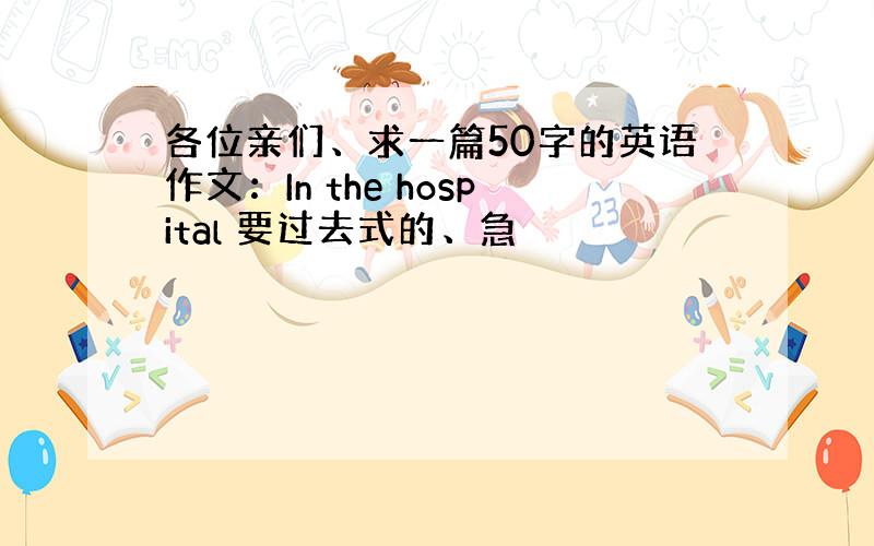 各位亲们、求一篇50字的英语作文：In the hospital 要过去式的、急