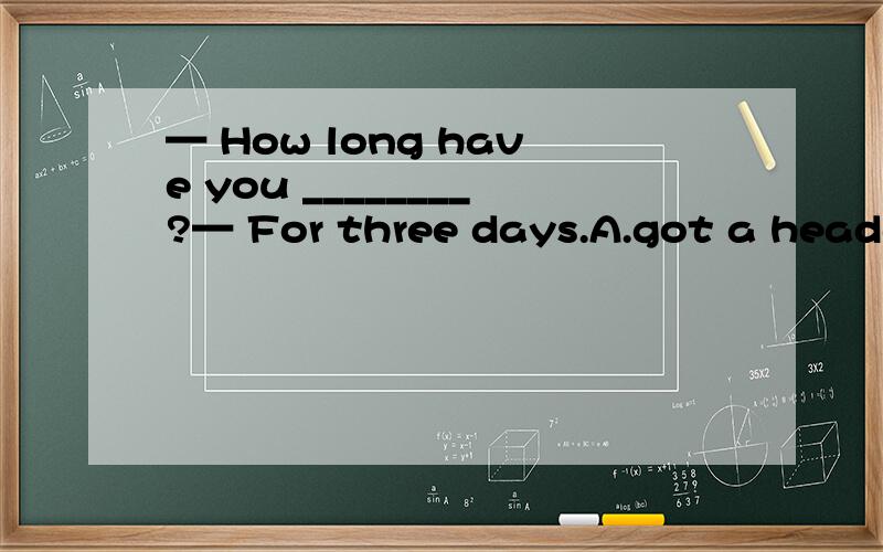 — How long have you ________?— For three days.A.got a headac