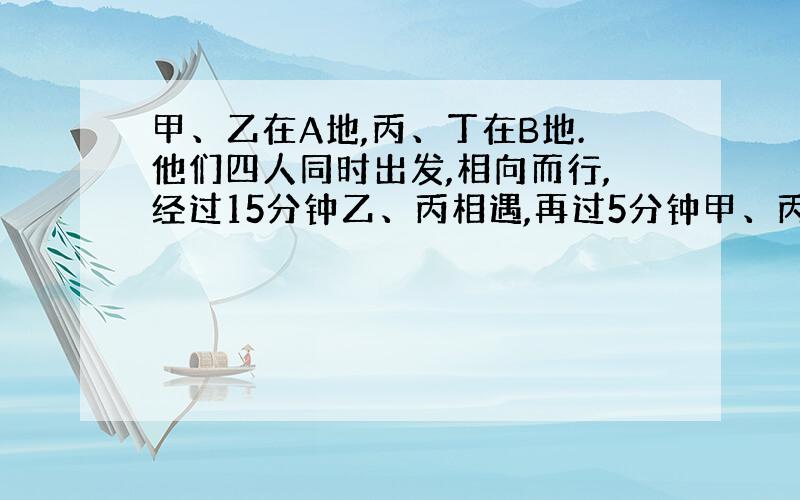 甲、乙在A地,丙、丁在B地.他们四人同时出发,相向而行,经过15分钟乙、丙相遇,再过5分钟甲、丙相遇,