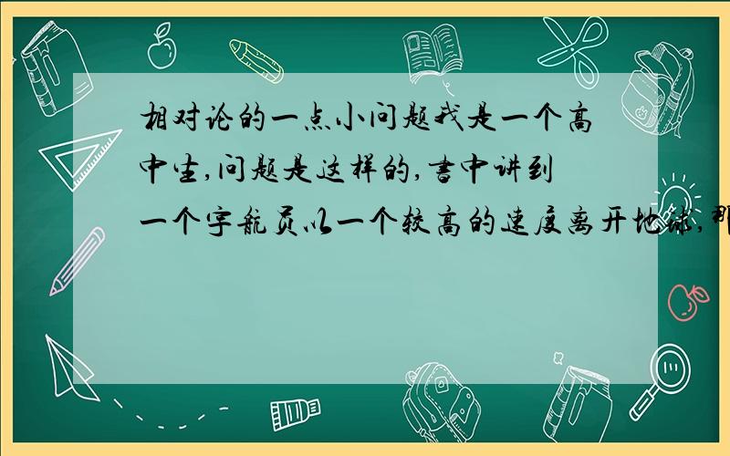 相对论的一点小问题我是一个高中生,问题是这样的,书中讲到一个宇航员以一个较高的速度离开地球,那么,根据相对论时间的公式,