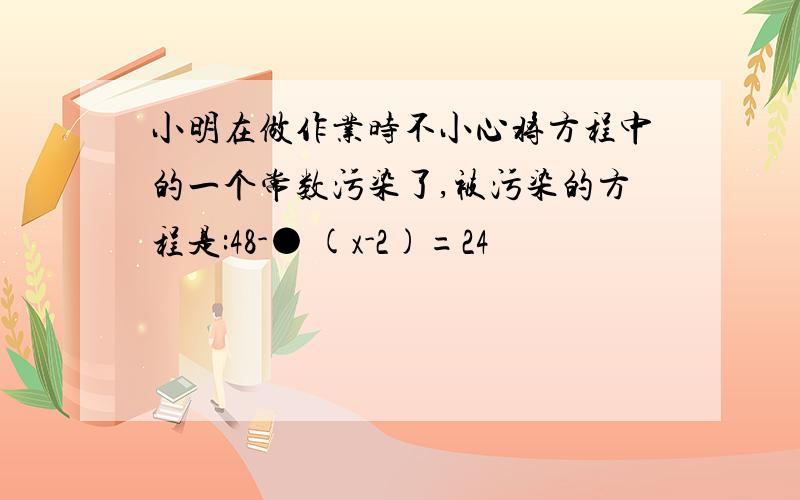 小明在做作业时不小心将方程中的一个常数污染了,被污染的方程是:48-● (x-2)=24