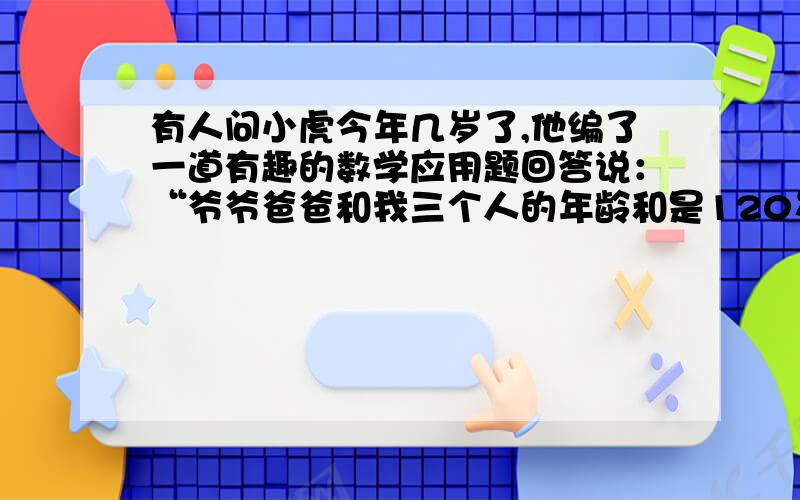 有人问小虎今年几岁了,他编了一道有趣的数学应用题回答说：“爷爷爸爸和我三个人的年龄和是120岁,爷爷比爸爸大30岁,爷爷