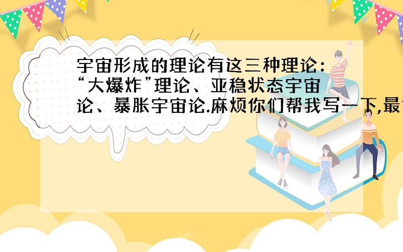 宇宙形成的理论有这三种理论：“大爆炸”理论、亚稳状态宇宙论、暴胀宇宙论.麻烦你们帮我写一下,最好有带图.