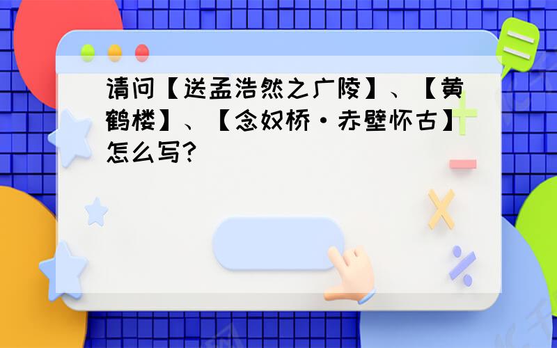 请问【送孟浩然之广陵】、【黄鹤楼】、【念奴桥·赤壁怀古】怎么写?