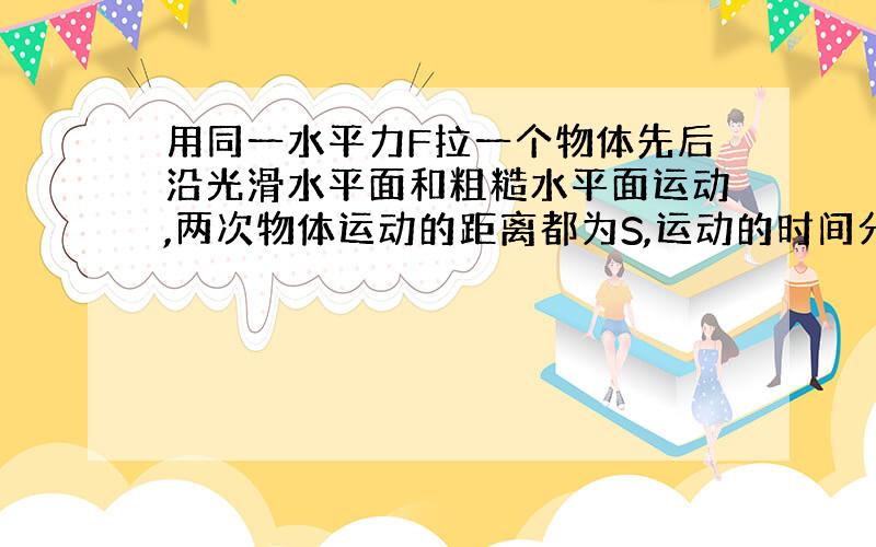 用同一水平力F拉一个物体先后沿光滑水平面和粗糙水平面运动,两次物体运动的距离都为S,运动的时间分别为