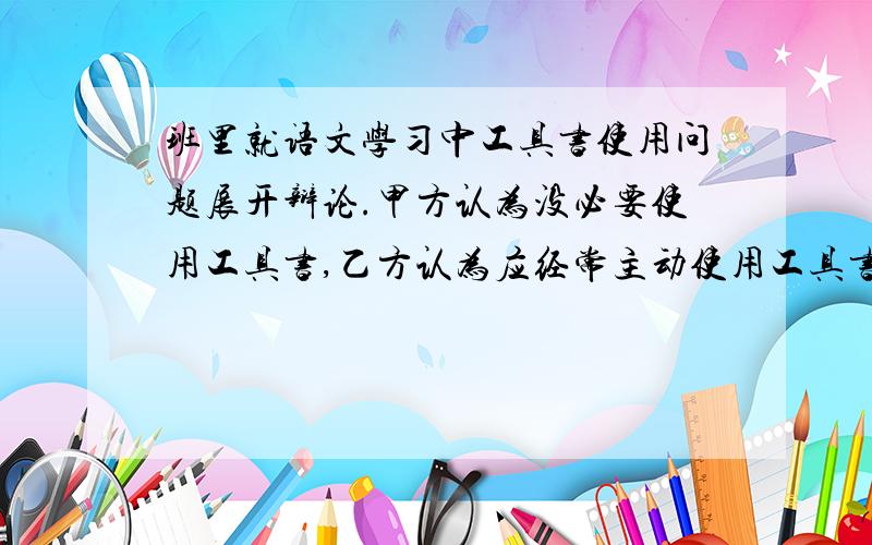 班里就语文学习中工具书使用问题展开辩论.甲方认为没必要使用工具书,乙方认为应经常主动使用工具书.你支持哪一方?请你面对全