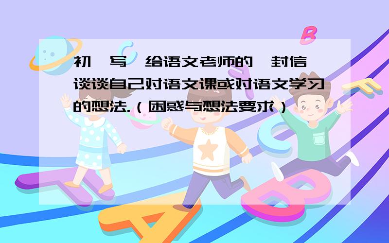 初一写《给语文老师的一封信》谈谈自己对语文课或对语文学习的想法.（困惑与想法要求）