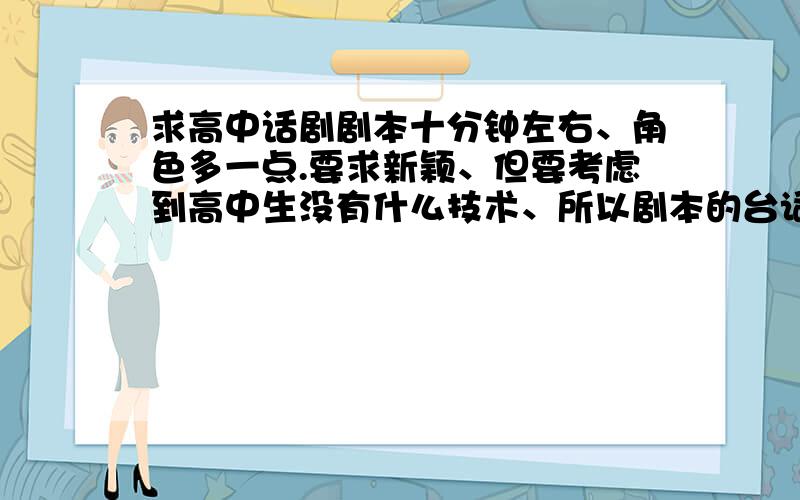 求高中话剧剧本十分钟左右、角色多一点.要求新颖、但要考虑到高中生没有什么技术、所以剧本的台词啊动作啊感情啊必须要好.要现