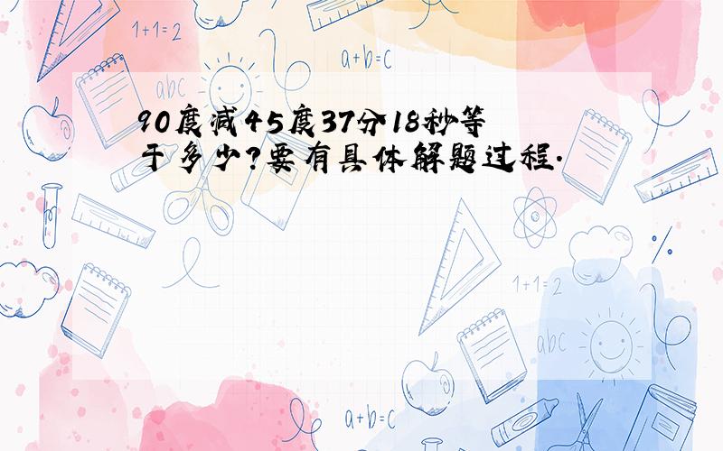 90度减45度37分18秒等于多少?要有具体解题过程.