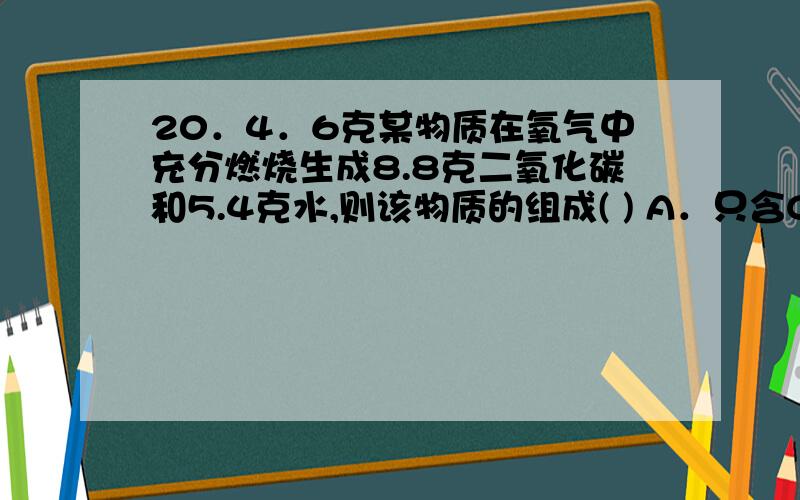 20．4．6克某物质在氧气中充分燃烧生成8.8克二氧化碳和5.4克水,则该物质的组成( ) A．只含C、H元素 B．一