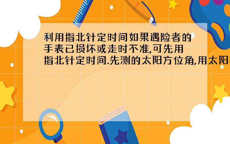 利用指北针定时间如果遇险者的手表已损坏或走时不准,可先用指北针定时间.先测的太阳方位角,用太阳转1小时的角度15除后再加