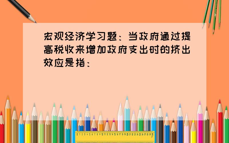 宏观经济学习题：当政府通过提高税收来增加政府支出时的挤出效应是指：